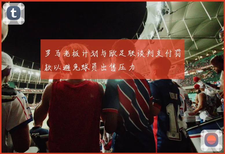 罗马老板计划与欧足联谈判支付罚款以避免球员出售压力