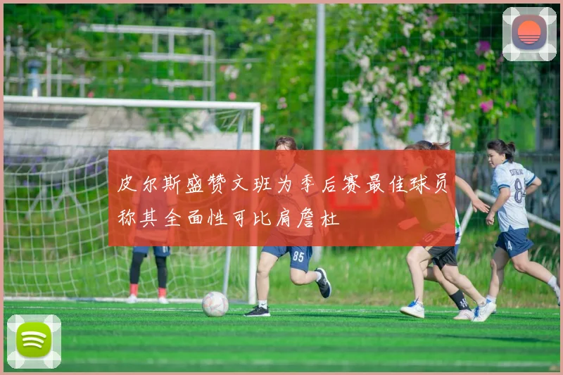 皮尔斯盛赞文班为季后赛最佳球员称其全面性可比肩詹杜