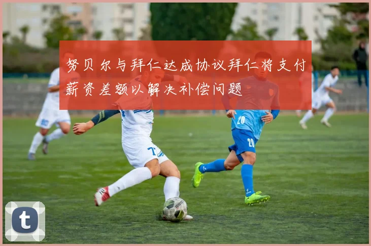 努贝尔与拜仁达成协议拜仁将支付薪资差额以解决补偿问题