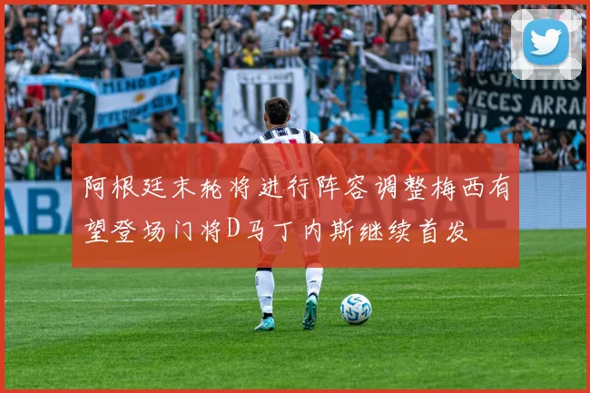 阿根廷末轮将进行阵容调整梅西有望登场门将D马丁内斯继续首发