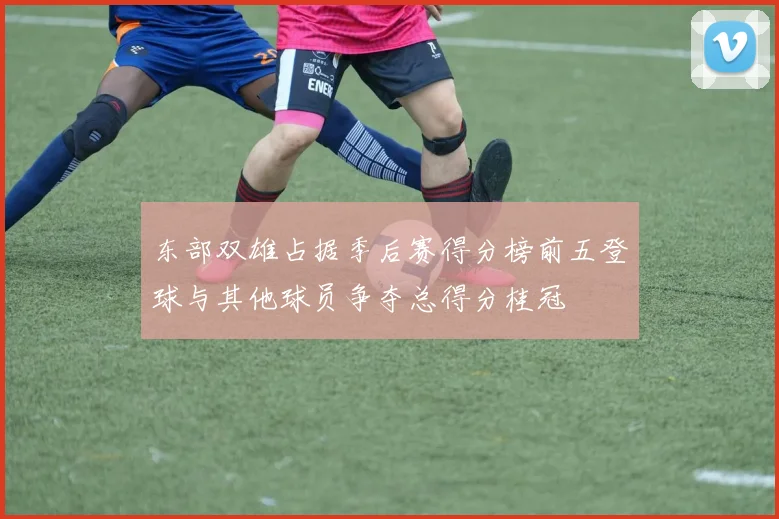 东部双雄占据季后赛得分榜前五登球与其他球员争夺总得分桂冠