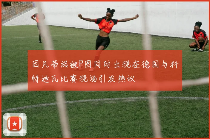 因凡蒂诺被P图同时出现在德国与科特迪瓦比赛现场引发热议