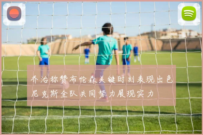 乔治称赞布伦森关键时刻表现出色尼克斯全队共同努力展现实力