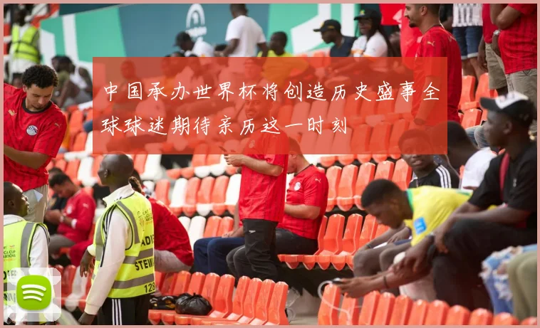 中国承办世界杯将创造历史盛事全球球迷期待亲历这一时刻