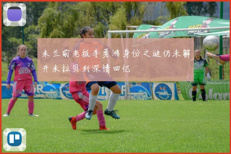 米兰前老板李勇鸿身份之谜仍未解开米拉贝利深情回忆