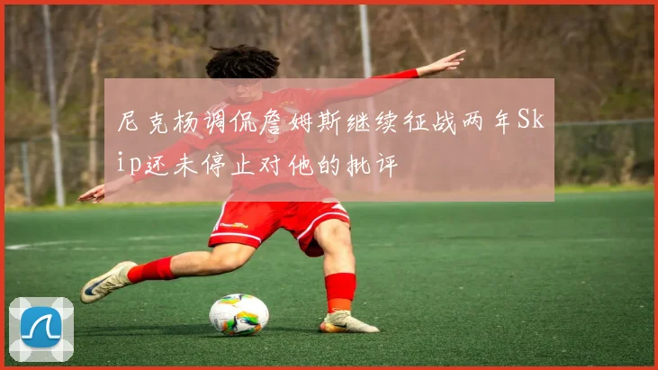 尼克杨调侃詹姆斯继续征战两年Skip还未停止对他的批评
