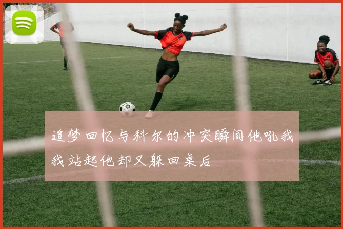 追梦回忆与科尔的冲突瞬间他吼我我站起他却又躲回桌后