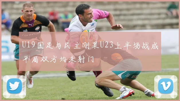 U19国足与民主刚果U23上半场战成平局双方均未射门