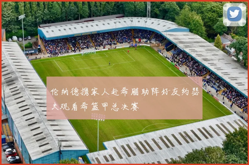 伦纳德携家人赴希腊助阵好友约瑟夫观看希篮甲总决赛