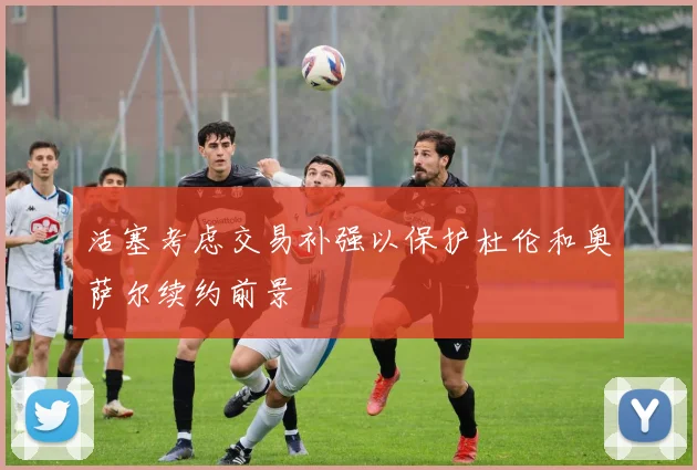 活塞考虑交易补强以保护杜伦和奥萨尔续约前景
