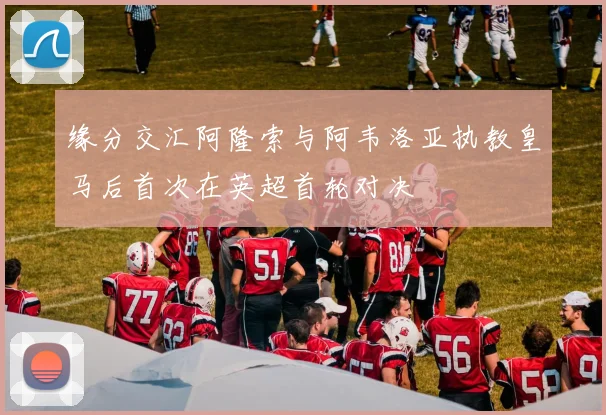缘分交汇阿隆索与阿韦洛亚执教皇马后首次在英超首轮对决