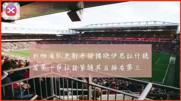 利物浦队史射手榜揭晓伊恩拉什稳居第一萨拉赫紧随其后排名第三