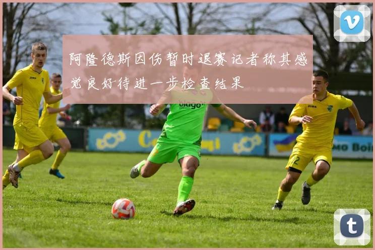 阿隆德斯因伤暂时退赛记者称其感觉良好待进一步检查结果