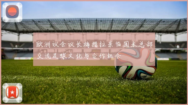 欧洲议会议长梅措拉亲临国米总部交流足球文化与合作机会