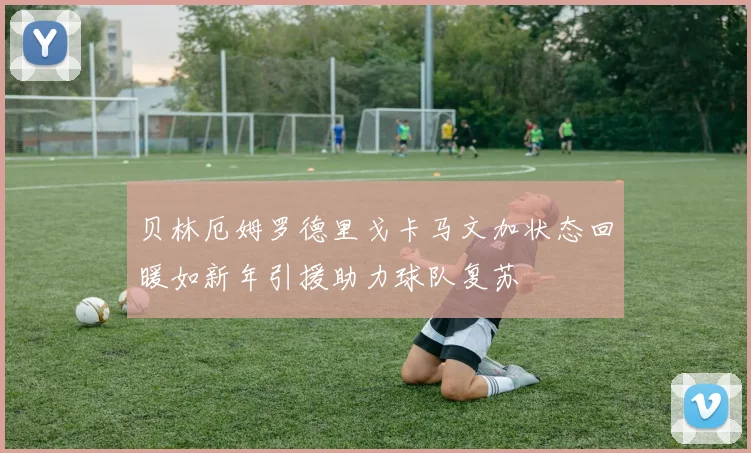 贝林厄姆罗德里戈卡马文加状态回暖如新年引援助力球队复苏