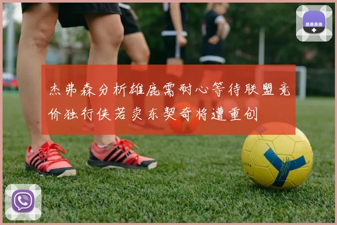 杰弗森分析雄鹿需耐心等待联盟竞价独行侠若卖东契奇将遭重创