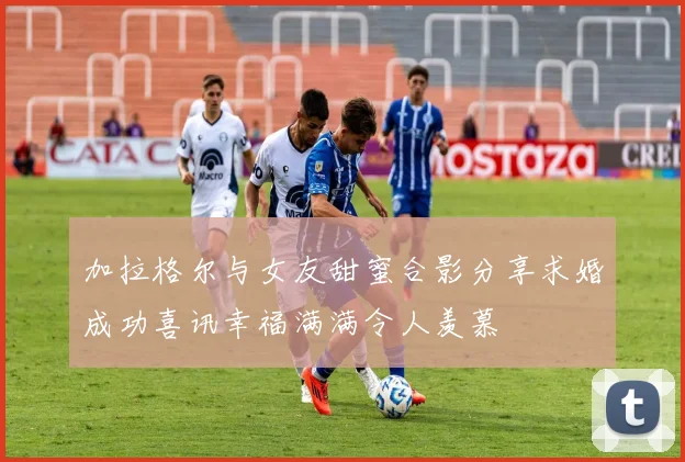 加拉格尔与女友甜蜜合影分享求婚成功喜讯幸福满满令人羡慕